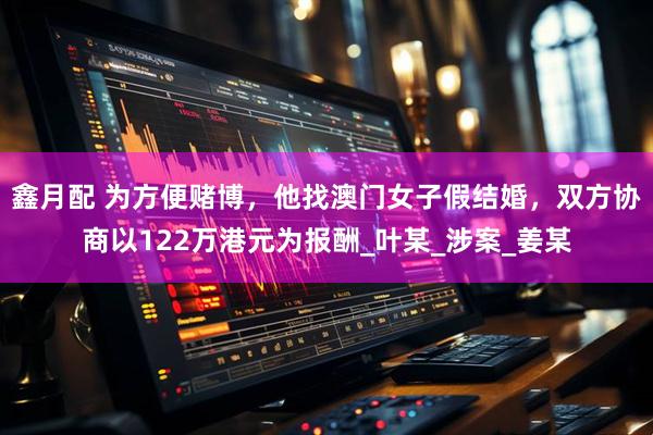 鑫月配 为方便赌博，他找澳门女子假结婚，双方协商以122万港元为报酬_叶某_涉案_姜某