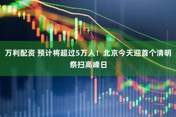万利配资 预计将超过5万人！北京今天迎首个清明祭扫高峰日