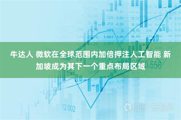 牛达人 微软在全球范围内加倍押注人工智能 新加坡成为其下一个重点布局区域
