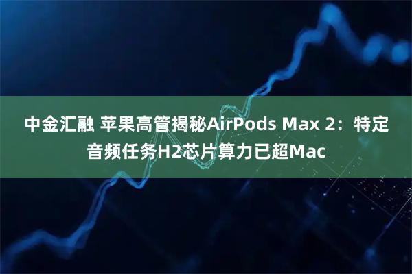 中金汇融 苹果高管揭秘AirPods Max 2：特定音频任务H2芯片算力已超Mac
