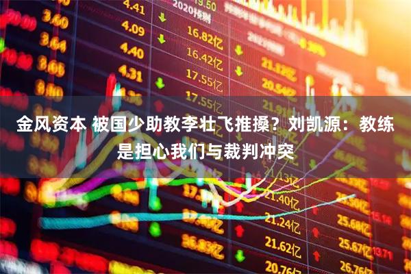 金风资本 被国少助教李壮飞推搡？刘凯源：教练是担心我们与裁判冲突
