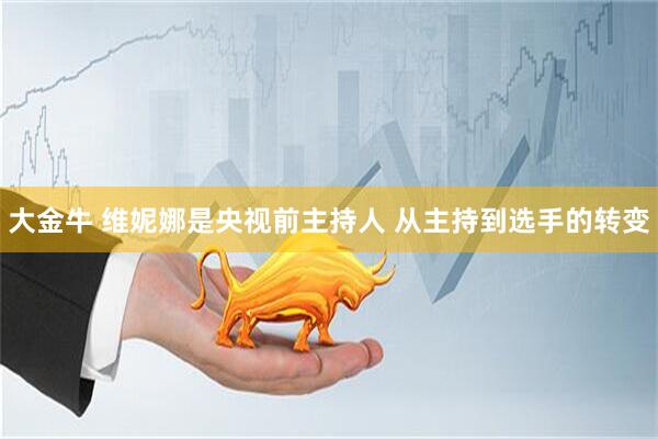 大金牛 维妮娜是央视前主持人 从主持到选手的转变